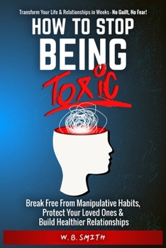 How To Stop Being Toxic: Break Free From Manipulative Habits, Protect Your Loved Ones, and Build Healthier Relationships