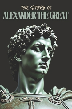 The Story Of King Alexander The Great: From Macedonian King to Eternal Legend