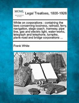 Paperback White on corporations: containing the laws concerning business, railroad, ferry, navigation, stage coach, tramway, pipe line, gas and electri Book