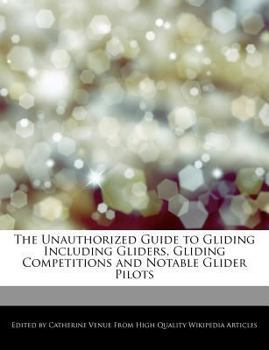 The Unauthorized Guide to Gliding Including Gliders, Gliding Competitions and Notable Glider Pilots