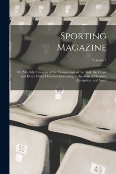 Sporting Magazine: Or, Monthly Calendar of the Transactions of the Turf, the Chase and Every Other Diversion Interesting to the Man of Pleasure, Enterprize, and Spirit, Volume 1