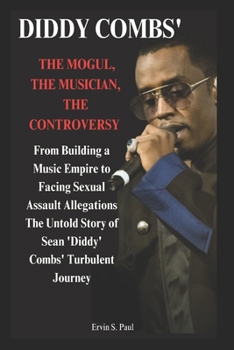 Diddy' Combs: The Mogul, The Musician, The Controversy: From Building a Music Empire to Facing Sexual Assault Allegations – The Untold Story of Sean 'Diddy' Combs' Turbulent Journey