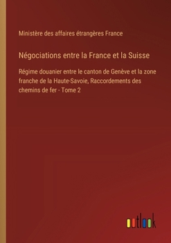 Négociations entre la France et la Suisse: Régime douanier entre le canton de Genève et la zone franche de la Haute-Savoie, Raccordements des chemins de fer - Tome 2 (French Edition)
