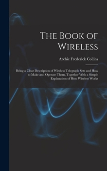 Hardcover The Book of Wireless: Being a Clear Description of Wireless Telegraph Sets and How to Make and Operate Them, Together With a Simple Explanat Book
