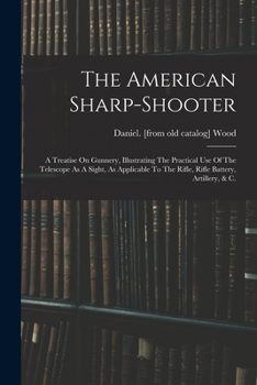 The American Sharp-shooter; A Treatise On Gunnery, Illustrating The Practical Use Of The Telescope As A Sight, As Applicable To The Rifle, Rifle Battery, Artillery, & C.