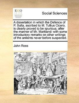 A dissertation in which the Defence of P. Sulla, ascribed to M. Tullius Cicero, is clearly proved to be spurious; after the manner of Mr. Markland: ... of the antients never before suspected.
