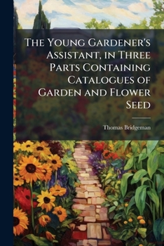 The Young Gardener's Assistant: In Three Parts Containing Catalogues Of Garden And Flower Seed, With Practical Directions Under Each Head For The Cultivation Of Culinary Vegetables And Flowers: Also, 