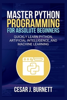 MASTER PYTHON PROGRAMMING FOR ABSOLUTE BEGINNERS: Quickly Learn Python, Artificial Intelligence, and Machine Learning (The Tech Builders Guide)