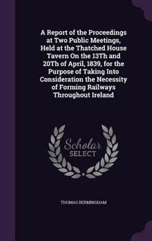 A Report of the Proceedings at Two Public Meetings, Held at the Thatched House Tavern On the 13Th and 20Th of April, 1839, for the Purpose of Taking ... of Forming Railways Throughout Ireland
