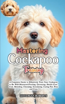 MASTERING COCKAPOO TRAINING: A Complete Guide to Effectively Train Your Cockapoo to Be Well-Mannered:Feeding, Grooming, Health Care, Cost, Breeding, Choosing, Socializing, Caring For, Pros and Cons