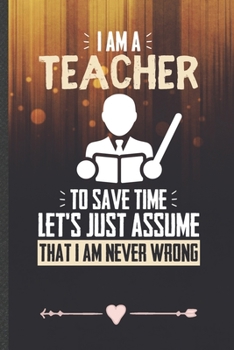 Paperback I Am a Teacher to Save Time Let's Just Assume That I Am Never Wrong: Funny Teacher Appreciation Lined Notebook Journal For Back To School, Unique Spec Book