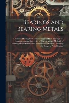 Bearings and Bearing Metals: A Treatise Dealing With Various Types of Plain Bearings, the Compositions and Properties of Bearing Metals, Methods of ... Governing the Design of Plain Bearings