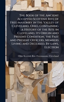 The Book of the Ancient Accepted Scottish Rite of Free-masonry in the Valley of Cleveland, Ohio, Containing a History of the Rite in Cleveland, its ... Living and Deceased, By-laws, Election