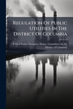 Regulation Of Public Utilities In The District Of Columbia: Hearing Before The Committee On The District Of Columbia, House Of Representatives, ... 7205, 7209, A Bill Further To Regulate...