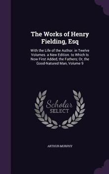 The Works of Henry Fielding, Esq: With the Life of the Author. in Twelve Volumes. a New Edition. to Which Is Now First Added, the Fathers; Or, the Good-Natured Man, Volume 9