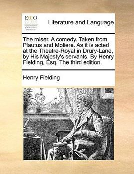 The miser. A comedy. Taken from Plautus and Moliere. As it is acted at the Theatre-Royal in Drury-Lane, by His Majesty's servants. By Henry Fielding, Esq. The third edition.