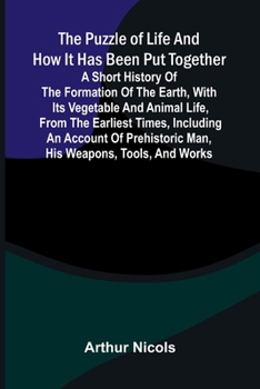 The puzzle of life and how it has been put together: A short history of the formation of the earth, with its vegetable and animal life, from the ... man, his weapons, tools, and works