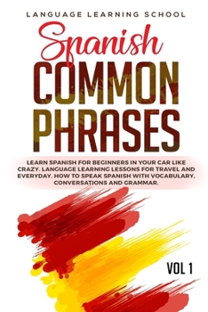 Spanish Common Phrases: Learn Spanish for Beginners in Your Car Like Crazy. Language Learning Lessons for travel and Everyday. How to speak Spanish with Vocabulary, Conversations and Grammar. VOL 1