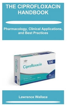 THE CIPROFLOXACIN HANDBOOK: Pharmacology, Clinical Applications, and Best Practices