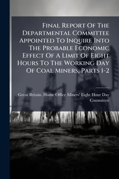 Final Report Of The Departmental Committee Appointed To Inquire Into The Probable Economic Effect Of A Limit Of Eight Hours To The Working Day Of Coal Miners, Parts 1-2...
