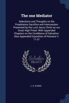 The one Mediator: Selections and Thoughts on the Propitiatory Sacrifice and Intercession Presented by the Lord Jesus Christ as our Great High Priest: ... Also Appended Exposition of Romans V. 11-21