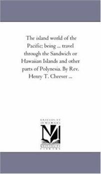 The island world of the Pacific; being ... travel through the Sandwich or Hawaiian Islands and other parts of Polynesia. By Rev. Henry T. Cheever ...
