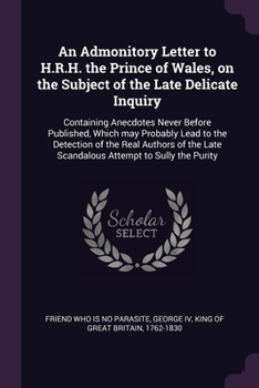 An Admonitory Letter to H.R.H. the Prince of Wales, on the Subject of the Late Delicate Inquiry: Containing Anecdotes Never Before Published, Which ... Late Scandalous Attempt to Sully the Purity