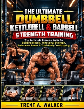 THE ULTIMATE DUMBBELL, KETTLEBELL & BARBELL STRENGTH TRAINING: The Complete Exercise Guide to Building Muscle, Functional Strength, Endurance, Power & Total-Body Conditioning
