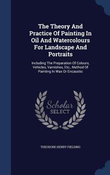 The Theory And Practice Of Painting In Oil And Watercolours For Landscape And Portraits: Including The Preparation Of Colours, Vehicles, Varnishes, Etc., Method Of Painting In Wax Or Encaustic...