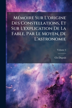 Mémoire Sur L'origine Des Constellations, Et Sur L'explication De La Fable, Par Le Moyen, De L'astronomie, Volume 4