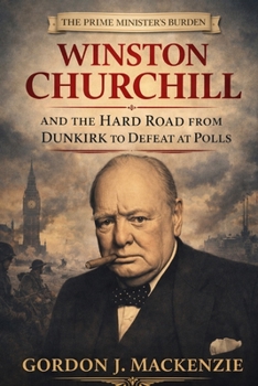 The Prime Minister’s Burden: Winston Churchill and the Hard Road from Dunkirk to Defeat at the Polls