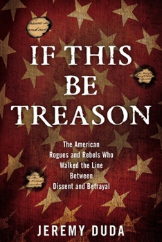 Hardcover If This Be Treason: The American Rogues and Rebels Who Walked the Line Between Dissent and Betrayal Book