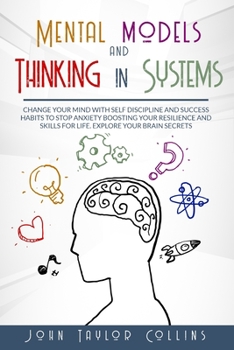Mental Models and Thinking in Systems: Change Your Mind with Self Discipline and Success Habits to Stop Anxiety Boosting Your Resilience and Skills for Life. Explore Your Brain Secrets