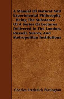 A Manual Of Natural And Experimental Philosophy - Being The Substance Of A Series Of Lectures Delivered In The London, Russell, Surrey, And Metropolitan Institutions