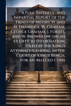 A Full, Faithful, and Impartial Report of the Trials of Messrs. H. and M. Hanbidge, W. Graham, George Graham, J. Forbes, and W. Brownlow, on an ex ... Court of King's Bench, for an Alleged Cons
