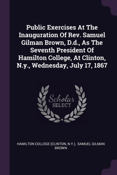 Public Exercises At The Inauguration Of Rev. Samuel Gilman Brown, D.d., As The Seventh President Of Hamilton College, At Clinton, N.y., Wednesday, Jul