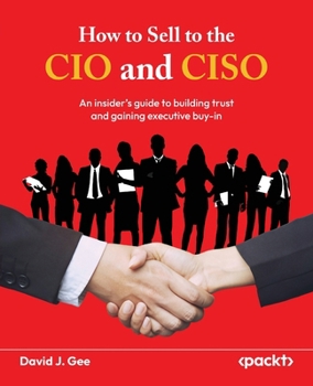 How to Sell to the CIO and CISO: ?An insider's guide to building trust and gaining executive buy-in