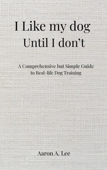 I Like My Dog Until I Don't: A Comprehensive but Simple Guide to Real-Life Dog Training