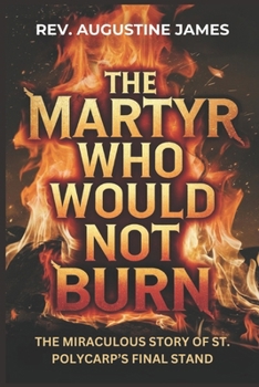 THE MARTYR WHO WOULD NOT BURN: The Miraculous Story of St. Polycarp’s Final Stand