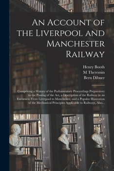 An Account of the Liverpool and Manchester Railway: Comprising a History of the Parliamentary Proceedings Preparatory to the Passing of the Act, a ... Manchester, and a Popular Illustration Of...