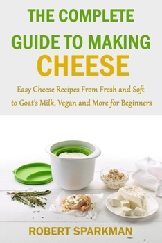 Paperback The Complete Guide to Making Cheese: Easy Cheese Recipes From Fresh and Soft to Goat's Milk, Vegan and More for Beginners Book