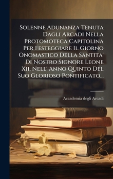 Solenne Adunanza Tenuta Dagli Arcadi Nella Protomoteca Capitolina Per Festeggiare Il Giorno Onomastico Della Santita' Di Nostro Signore Leone Xii. ... Suo Glorioso Pontificato... (Italian Edition)