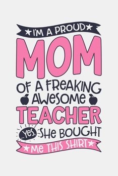 Im a Proud Mom of a Freaking Awesome Teacher Yes She Bought Me This Shirt: Teacher Lined Notebook, Journal, Organizer, Diary, Composition Notebook, Gifts for Teachers