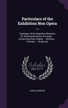 Particulars of the Exhibition Non Opera ...: Catalogue of the Napoleon Museum; Or, Illustrated History of Europe ... Comprising State Papers ... Bronzes ... Portraits ... Books; &C