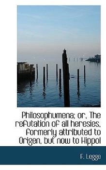 Philosophumena; or, The Refutation of all Heresies, Formerly Attributed to Origen, but now to Hippol
