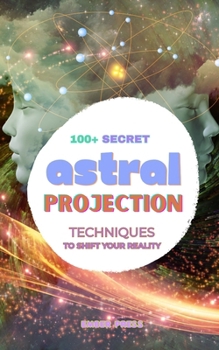 100+ Secret Astral Projection Techniques To Shift Your Reality: Astral Projection Techniques, Out of Body Experiences, Astral Travel, Lucid Dreaming, Meditation & Consciousness Exploration