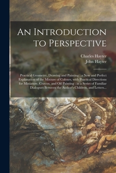 An Introduction to Perspective: Practical Geometry, Drawing and Painting: a New and Perfect Explanation of the Mixture of Colours, With Practical ... a Series of Familiar Dialogues Between The...