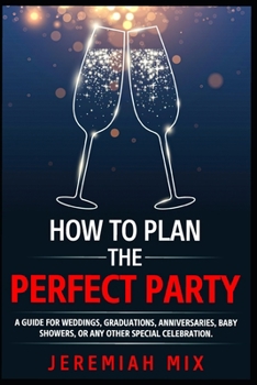 How To Plan The Perfect Party: A Guide For Weddings, Graduations, Anniversaries, Baby Showers, Or Any Other Special Celebration