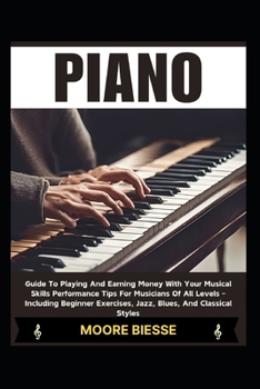 PIANO: Guide To Playing And Earning Money With Your Musical Skills Performance Tips For Musicians Of All Levels - Including Beginner Exercises, Jazz, Blues, And Classical Styles