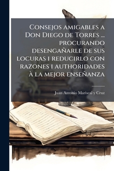 Consejos amigables a Don Diego de Torres ... procurando desengañarle de sus locuras i reducirlo con razones i authoridades à la mejor enseñanza